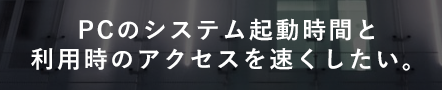 PCのシステム起動時間と利用次のアクセスを速くしたい。